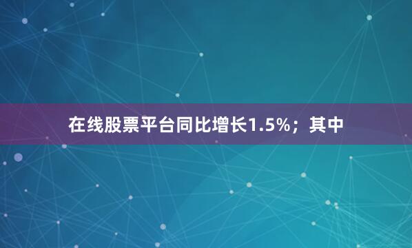 在线股票平台同比增长1.5%；其中