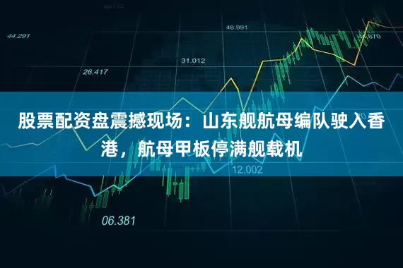 股票配资盘震撼现场：山东舰航母编队驶入香港，航母甲板停满舰载机