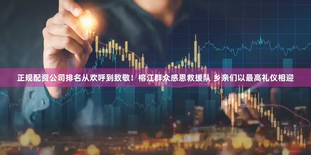 正规配资公司排名从欢呼到致敬！榕江群众感恩救援队 乡亲们以最高礼仪相迎
