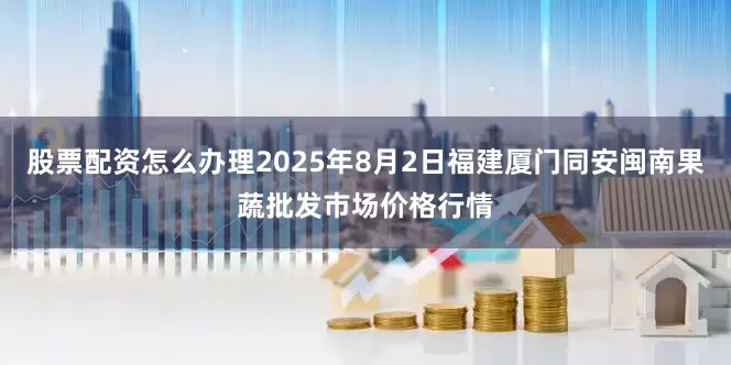 股票配资怎么办理2025年8月2日福建厦门同安闽南果蔬批发市场价格行情