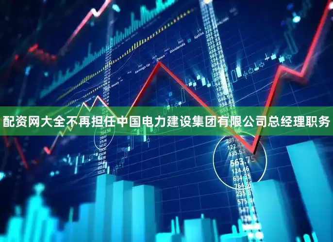 配资网大全不再担任中国电力建设集团有限公司总经理职务