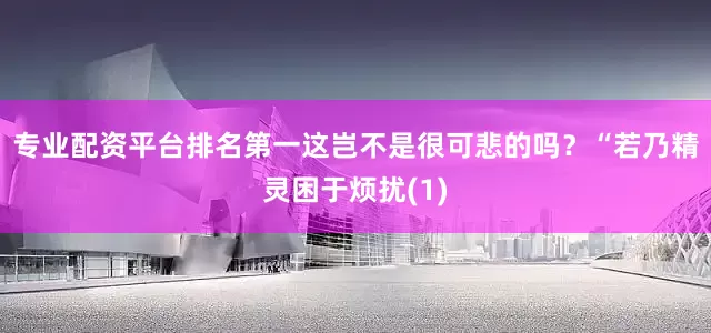 专业配资平台排名第一这岂不是很可悲的吗？“若乃精灵困于烦扰(1)