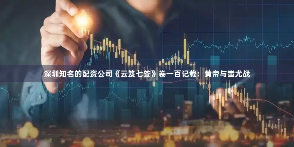 深圳知名的配资公司《云笈七签》卷一百记载：黄帝与蚩尤战